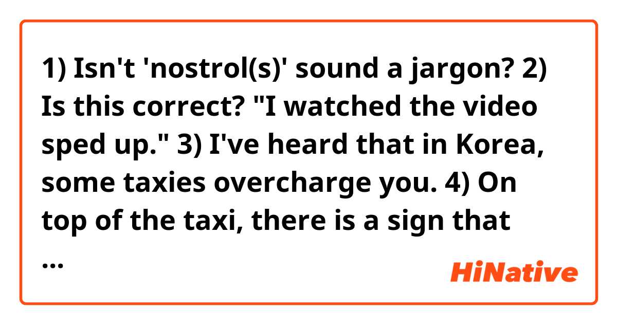 1) Isn't 'nostrol(s)' sound a jargon?
2) Is this correct? "I watched the video sped up."
3) I've heard that in Korea, some taxies overcharge you.
4) On top of the taxi, there is a sign that lights up to tell customers what company the taxi belongs to.
5) The best part of the movie was ____.(don't you use 'scene' instead of 'part'? in what situation would you use 'scene'?)
6) Please make a sentence using "down the street Japan".

