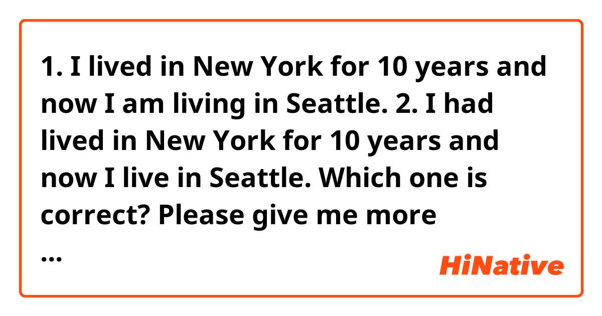1. I lived in New York for 10 years and now I am living in Seattle.
2. I had lived in New York for 10 years and now I live in Seattle. 
Which one is correct? Please give me more examples about “tense” thanks 