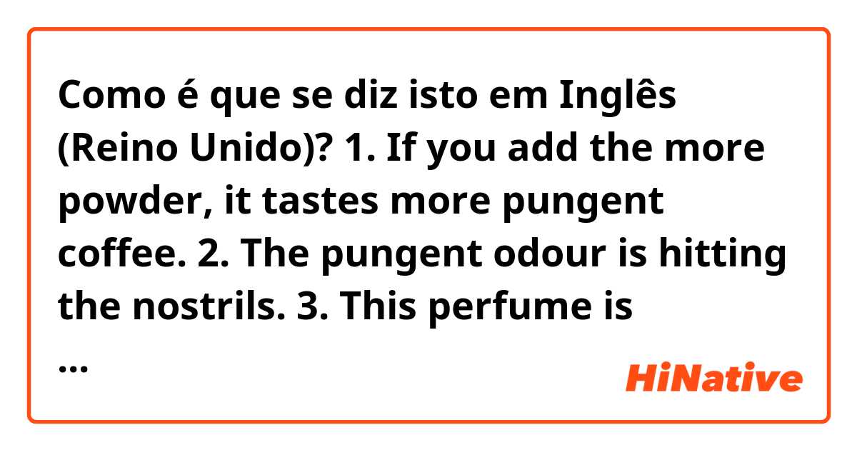 Como é que se diz isto em Inglês (Reino Unido)? 1. If you add the more powder, it tastes more pungent coffee.
2. The pungent odour is hitting the nostrils.
3. This perfume is pungent. I like mild fragrance.
4. This pickle is filled with pungent aroma of garlic.
would you please correct my mistakes?