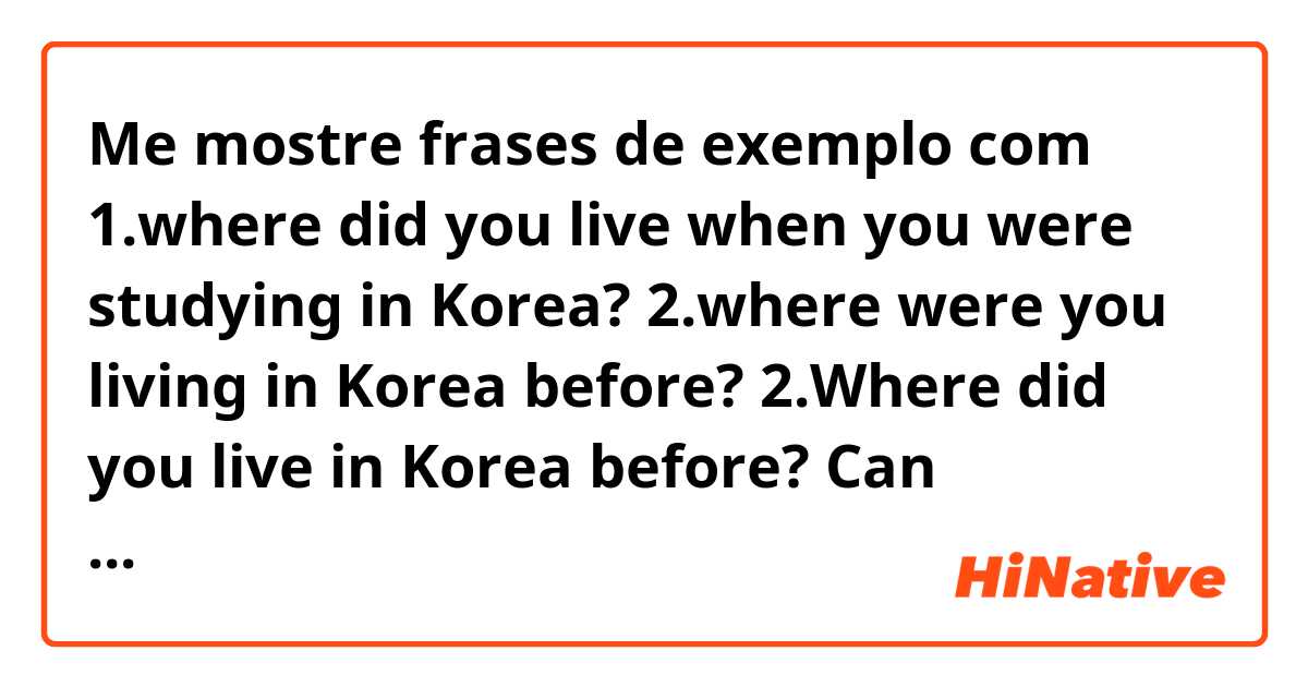Me mostre frases de exemplo com 1.where did you live when you were studying in  Korea? 
2.where were you living in Korea before? 
2.Where did you live in Korea before? 

Can somebody help me to correct these sentences? and what's the difference? 
thank you .