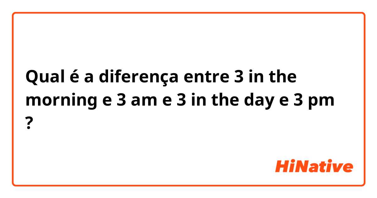 Qual é a diferença entre 3 in the morning e 3 am e 3 in the day e 3 pm ?