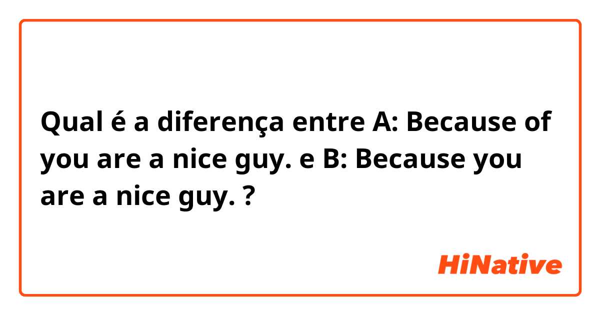 Qual é a diferença entre A: Because of you are a nice guy. e B: Because you are a nice guy. ?