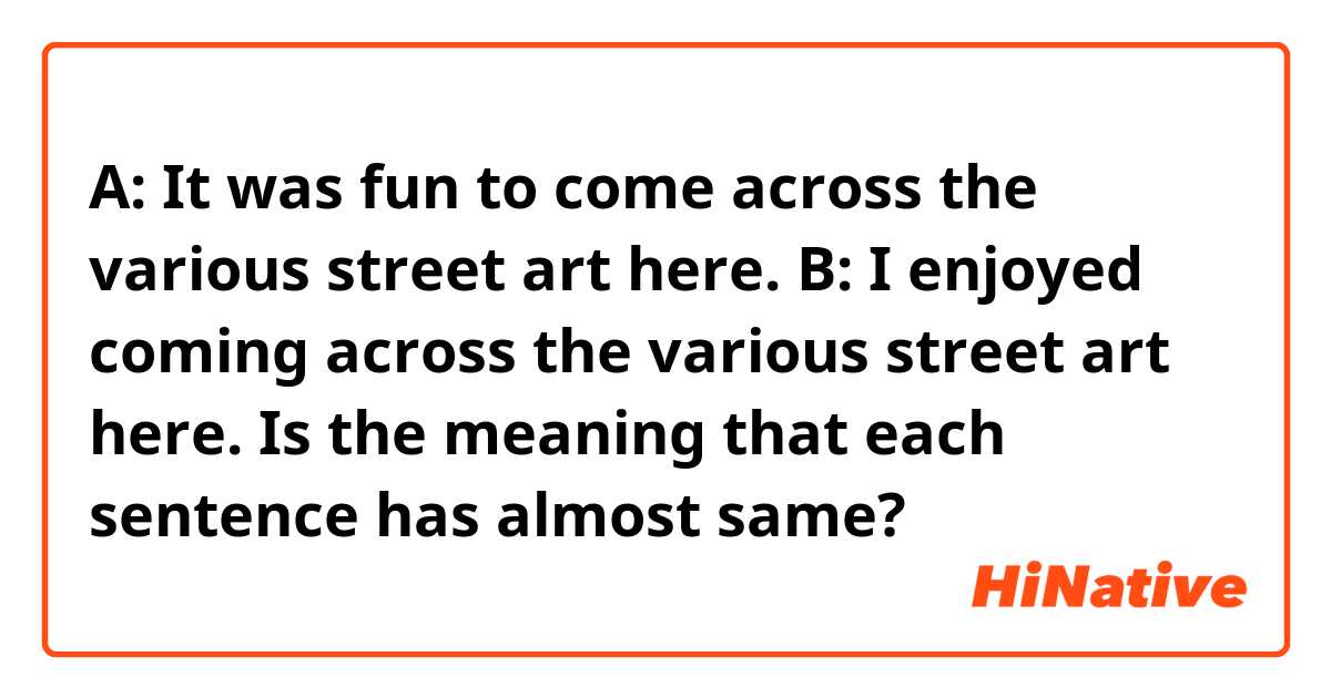 A: It was fun to come across the various street art here.
B: I enjoyed coming across the various street art here.

Is the meaning that each sentence has almost same?