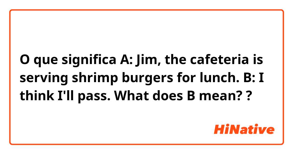 O que significa A: Jim, the cafeteria is serving shrimp burgers for lunch. 
B: I think I'll pass. 

What does B mean??