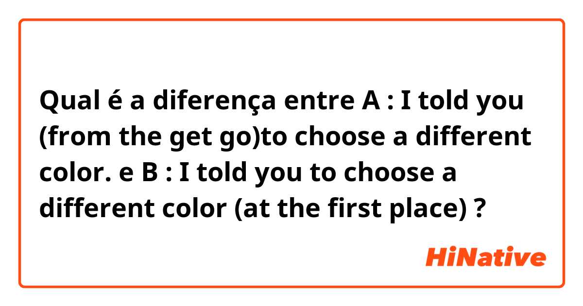 Qual é a diferença entre A : I told you (from the get go)to choose a different color. e B : I told you to choose a different color (at the first place) ?
