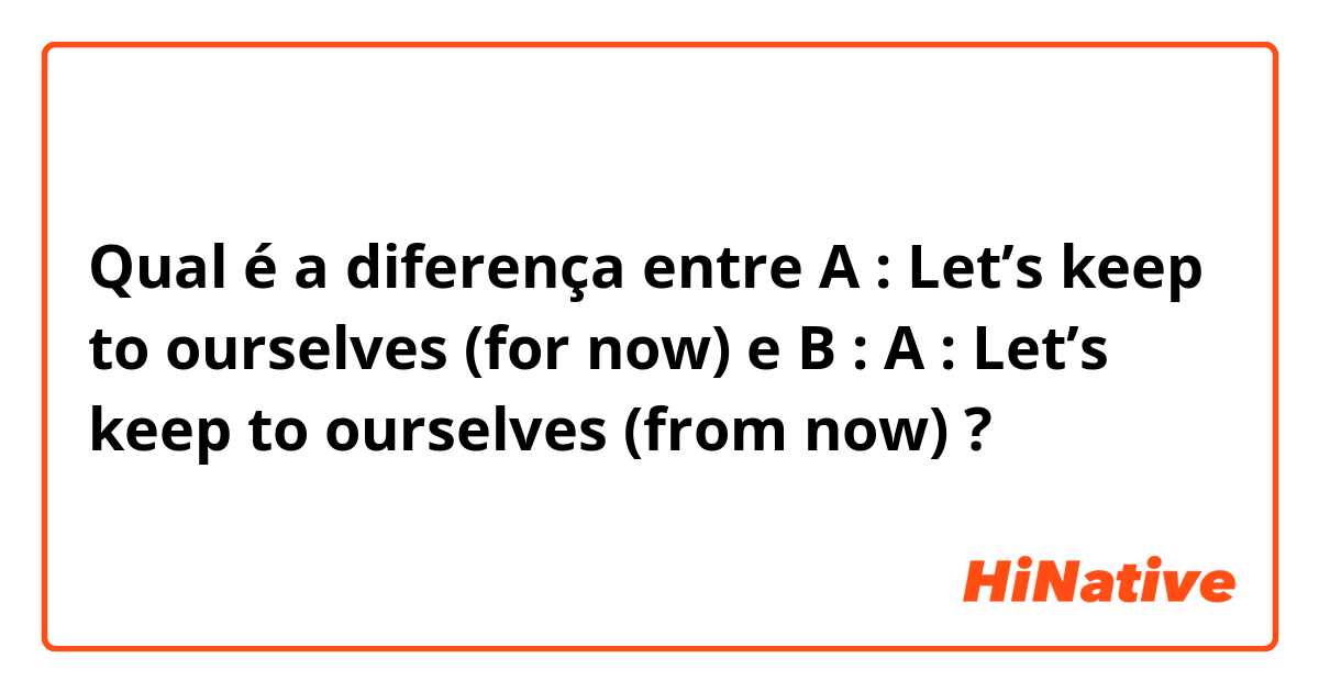 Qual é a diferença entre A : Let’s keep to ourselves (for now) e B : A : Let’s keep to ourselves (from now) ?