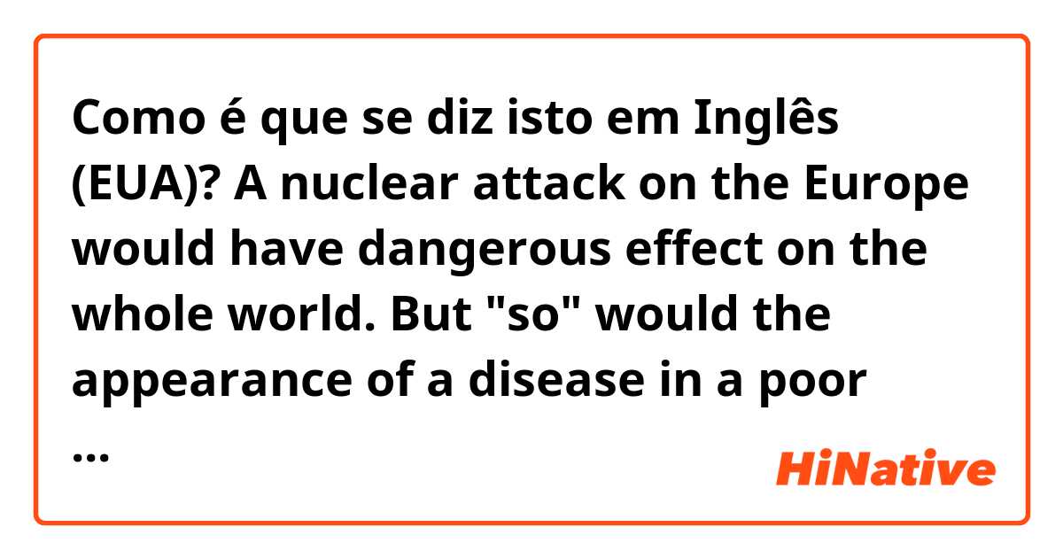 Como é que se diz isto em Inglês (EUA)? A nuclear attack on the Europe would have dangerous effect on the whole world. But "so" would the appearance of a disease in a poor country. 
What does "so" mean? Does anyone teach me the structure of this sentence? plz. 