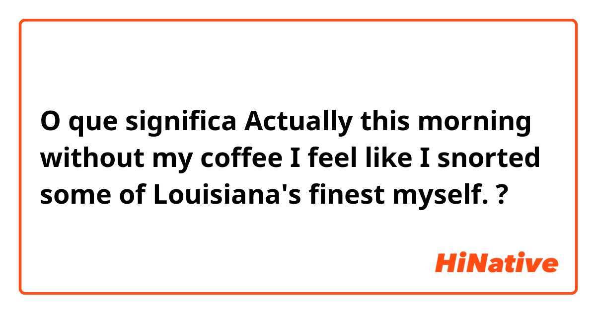 O que significa Actually this morning without my coffee I feel like I snorted some of Louisiana's finest myself.?