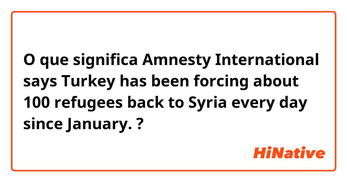 O que significa Amnesty International says Turkey  has been forcing about 100 refugees back to Syria every day since January.?