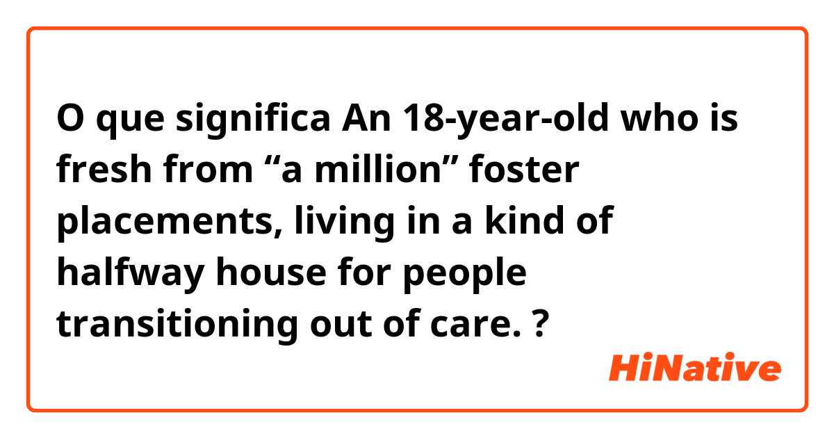 O que significa An 18-year-old who is fresh from “a million” foster placements, living in a kind of halfway house for people transitioning out of care. ?