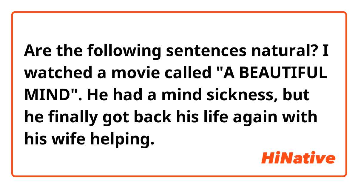 Are the following sentences natural?

I watched a movie called "A BEAUTIFUL MIND".
He had a mind sickness, but he finally got back his life again with his wife helping.