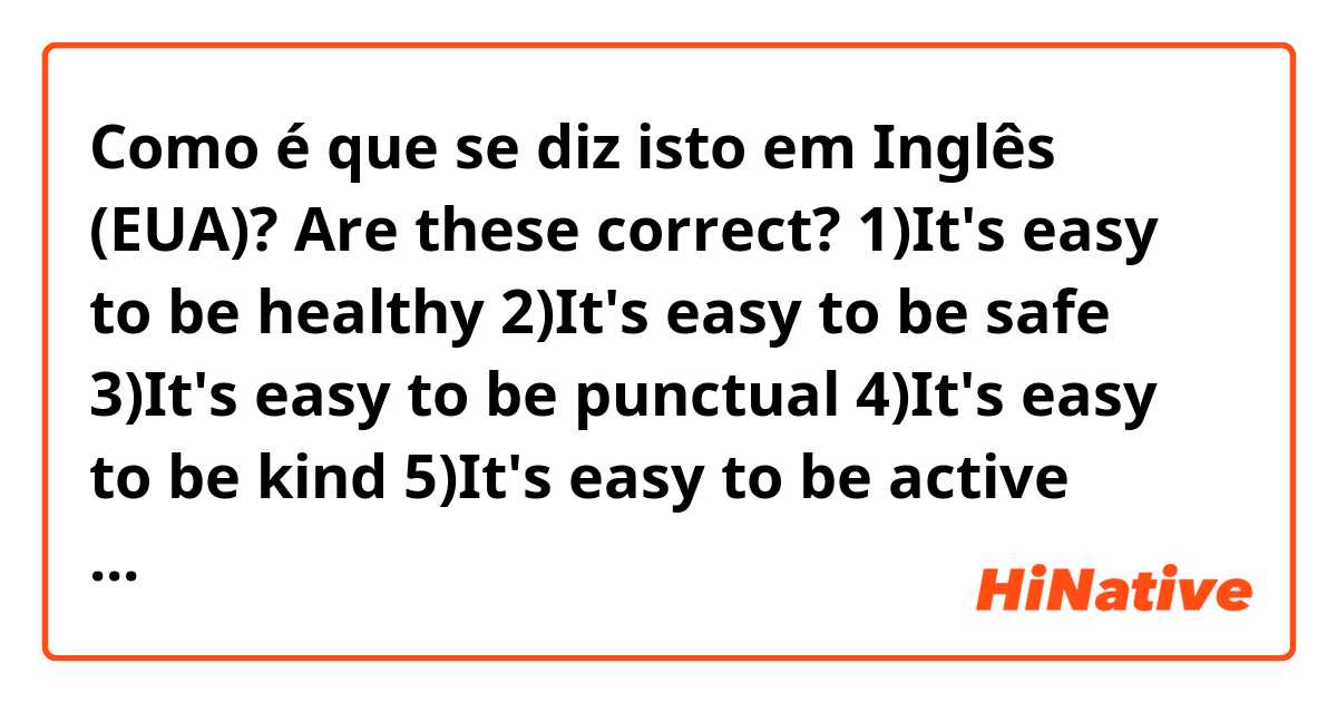 Como é que se diz isto em Inglês (EUA)? Are these correct?
1)It's easy to be healthy 
2)It's easy to be safe
3)It's easy to be punctual 
4)It's easy to be kind
5)It's easy to be active 
6)It's easy to be attractive 
7)It's easy to be brave
8)It's easy to be bald
9)It's easy to be beautiful 
