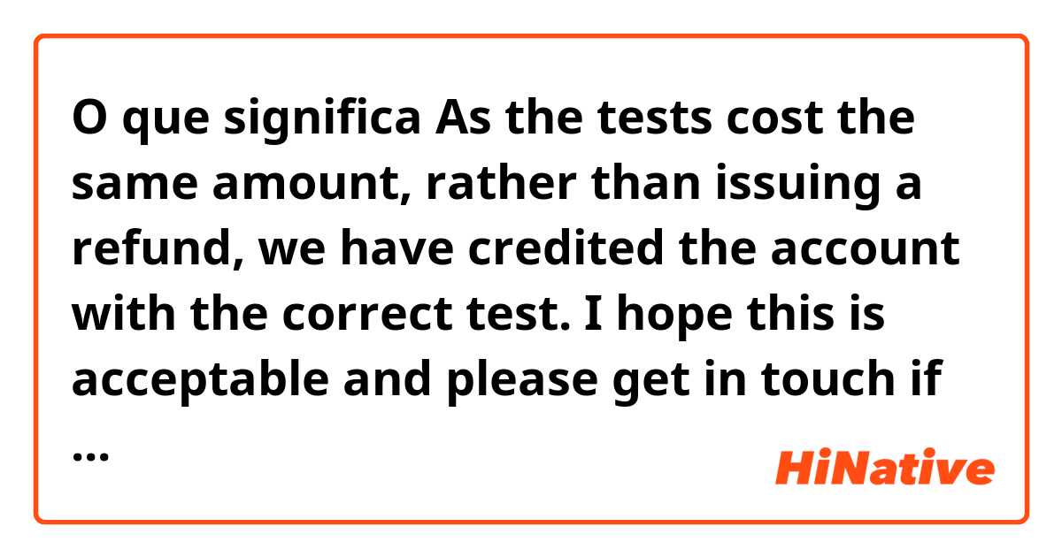 O que significa As the tests cost the same amount, rather than issuing a refund, we have credited the account with the correct test.  I hope this is acceptable and please get in touch if you have any further queries?