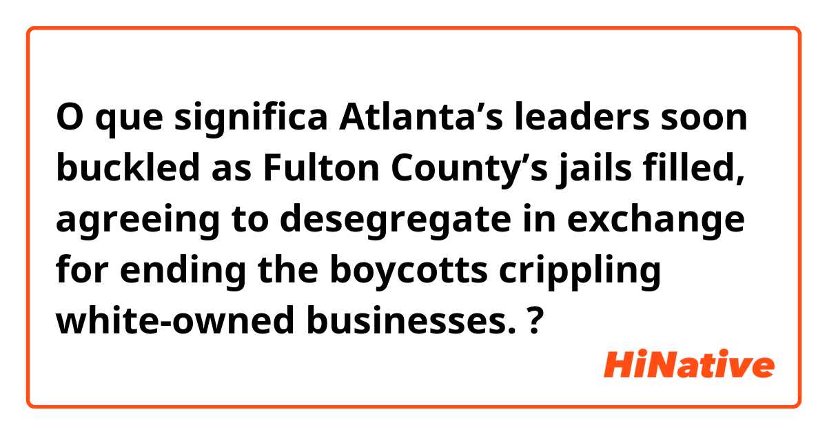 O que significa Atlanta’s leaders soon buckled as Fulton County’s jails filled, agreeing to desegregate in exchange for ending the boycotts crippling white-owned businesses.?