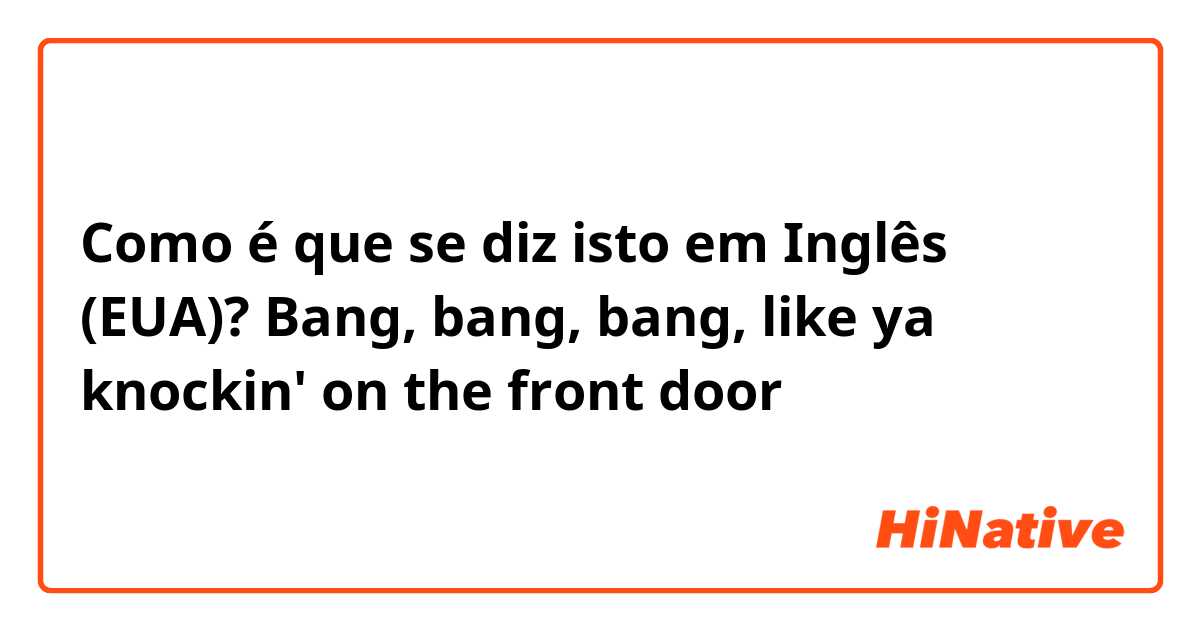 Como é que se diz isto em Inglês (EUA)? Bang, bang, bang, like ya knockin' on the front door