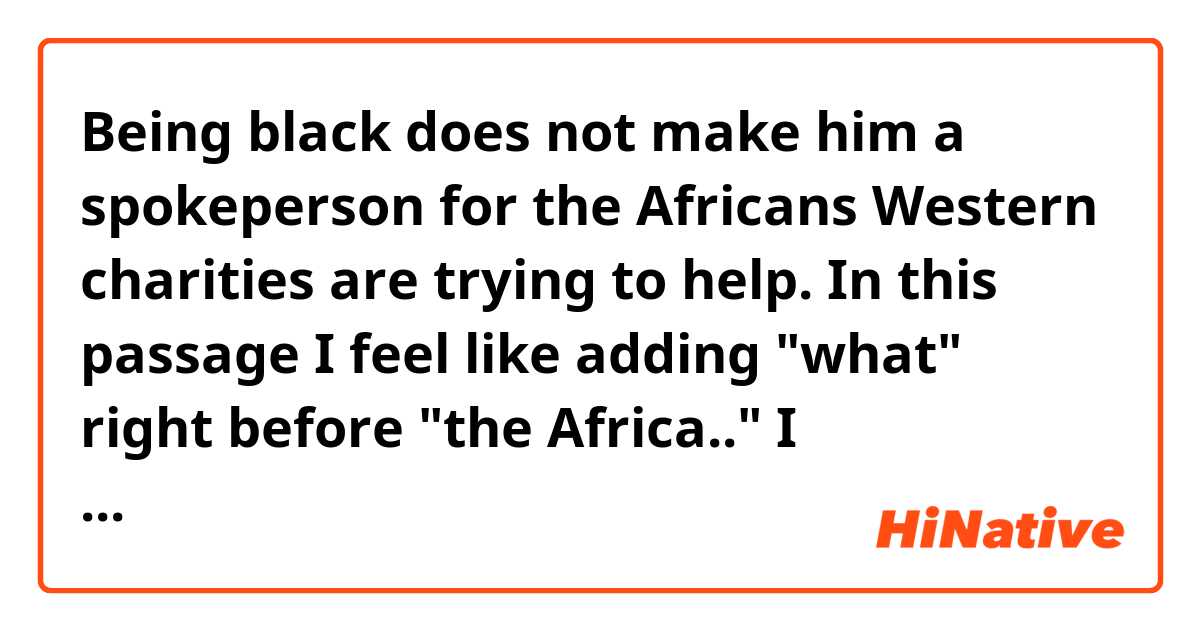 Being black does not make him a spokeperson for the Africans Western charities are trying to help. 
In this passage I feel like adding "what" right before "the Africa.." I understand what this passage mean but I don't get it why "are trying to help" is in the sentence.