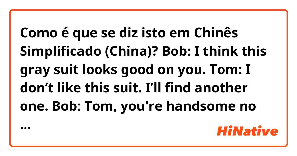 Como é que se diz isto em Chinês Simplificado (China)? Bob: I think this gray suit looks good on you.
Tom: I don’t like this suit. I’ll find another one.
Bob: Tom, you're handsome no matter what you wear.
Tom: Ouch! Hey, you just hit my back.
Stranger: Sorry, I didn’t mean it.
