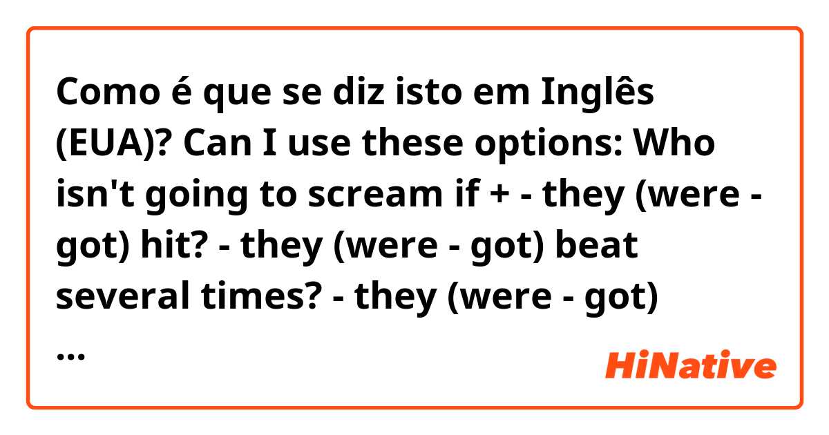 Como é que se diz isto em Inglês (EUA)? Can I use these options:
Who isn't going to scream if +

- they (were - got) hit?
- they (were - got) beat several times?
- they (were - got) tortured?
- they (were - got) hurt?
- they (were - got) burned?
- they (were - got) burned alive?
