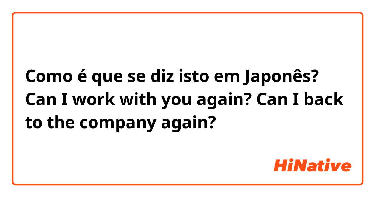 Como é que se diz isto em Japonês?  Can I work with you again? Can I back to the company again?