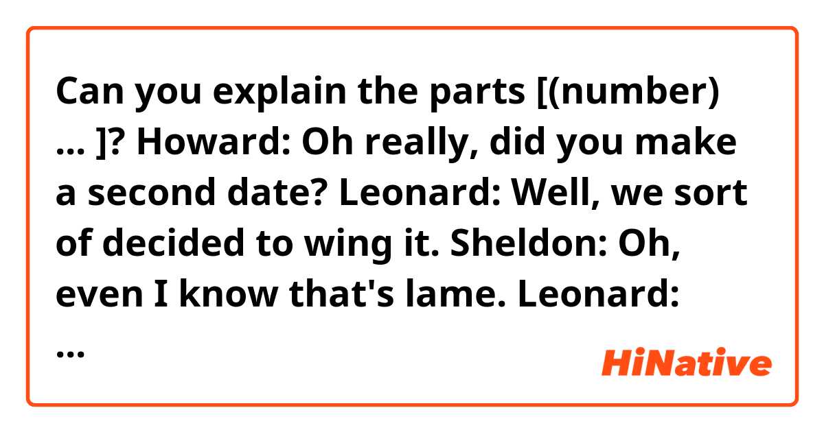 Can you explain the parts [(number) ... ]?

Howard: Oh really, did you make a second date?
Leonard: Well, we sort of decided to wing it.
Sheldon: Oh, even I know that's lame.
Leonard: Okay, alright, [(1) let's assume your hypothesis]. We went to dinner, we talked, we laughed, we kissed, where could I have possibly gone wrong.
Howard: Think back, Leonard, the littlest things can set women off. Like, "Hey, the waitress is hot！ I bet we could get her to come home with us." or, "How much does your mom weigh? [(2) I want to know what I'm getting into]."
Leonard: I didn't say anything like that.
Howard: Good, ‘cos they don't work.
Raj: They also don't care for it if you stare at them and hyperventilate. Sadly, [(3) that's my home run swing.]
Leonard: Look, everything went fine. I didn't even have to [(4) refer to my impromptu conversation starters]. The woman across the hall is into me.
Howard: Let's go to the tape. Look at her reaction to the goodnight kiss, no change in respiration, pupils un-dilated, no [(5) flushing of the chest.]
