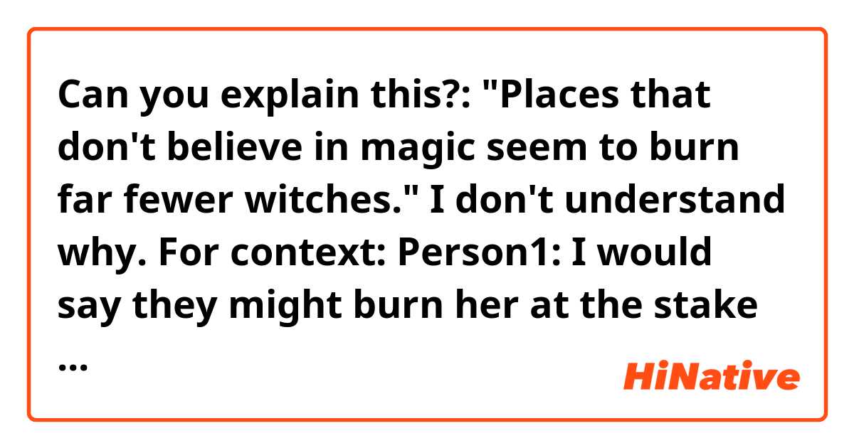 Can you explain this?: "Places that don't believe in magic seem to burn far fewer witches."
I don't understand why.

For context:
Person1: I would say they might burn her at the stake as a witch, but I guess magic canonically exists in this world so that’s not too big of a worry

Person2: there's still a chance since technically, the only reason our world burned witches was because magic was canon in their favorite book. Places that dont believe in magic seem to burn far fewer witches.

Person3: That’s fairly true, in our world I guess it was about doing the “right kind” of magic. To be fair though, it seems like it’d be a little bit less of an issue where magic seems to be widely accepted as something many people can do (as opposed to an exclusive thing bestowed upon specific people by some higher being). Most places in antiquity believed in some form of magic or another, but it was more about the attitude and perception of “magic” than anything else, which shouldn’t be much of an issue in this world