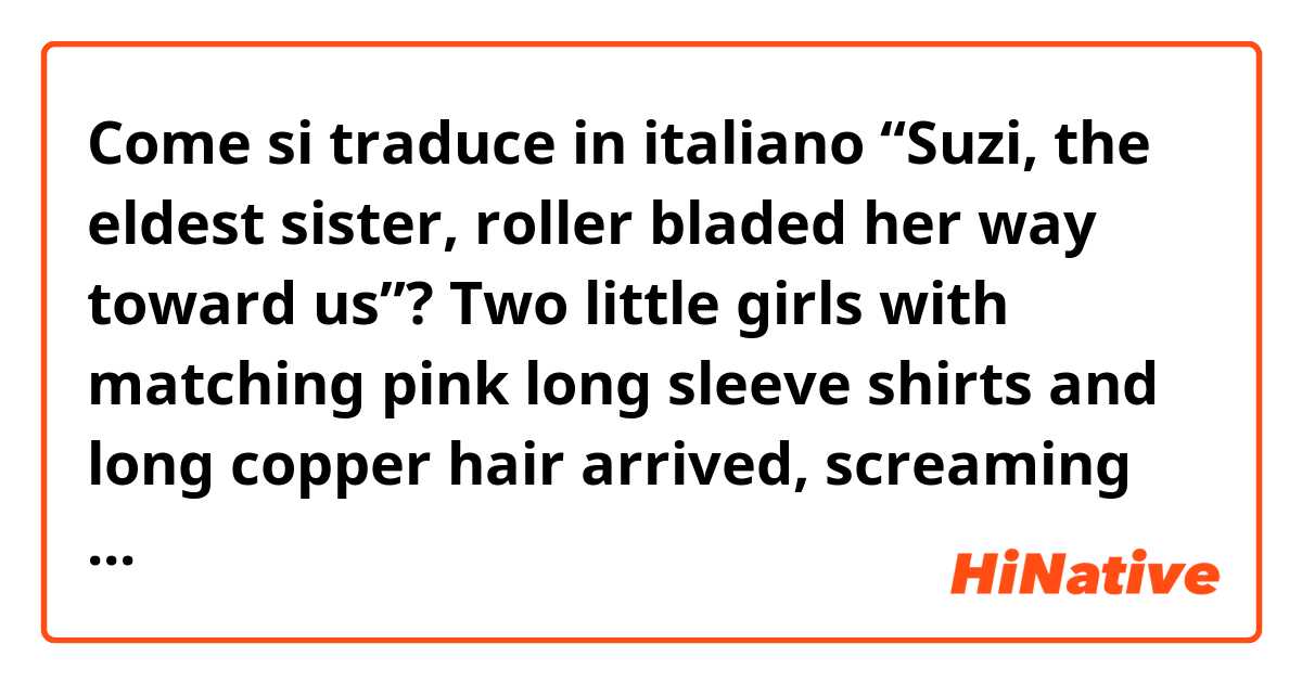 
Come si traduce in italiano “Suzi, the eldest sister, roller bladed her way toward us”?


Two little girls with matching pink long sleeve shirts and long copper hair arrived, screaming and squealing. They were Hammoudi’s younger sisters, Suzi and Salma. Suzi, the eldest sister, roller bladed her way toward us, while Salma hurried behind with a bag of chips in her hands. 