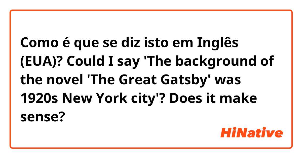 Como é que se diz isto em Inglês (EUA)? Could I say 'The background of the novel 'The Great Gatsby' was 1920s New York city'? Does it make sense? 
