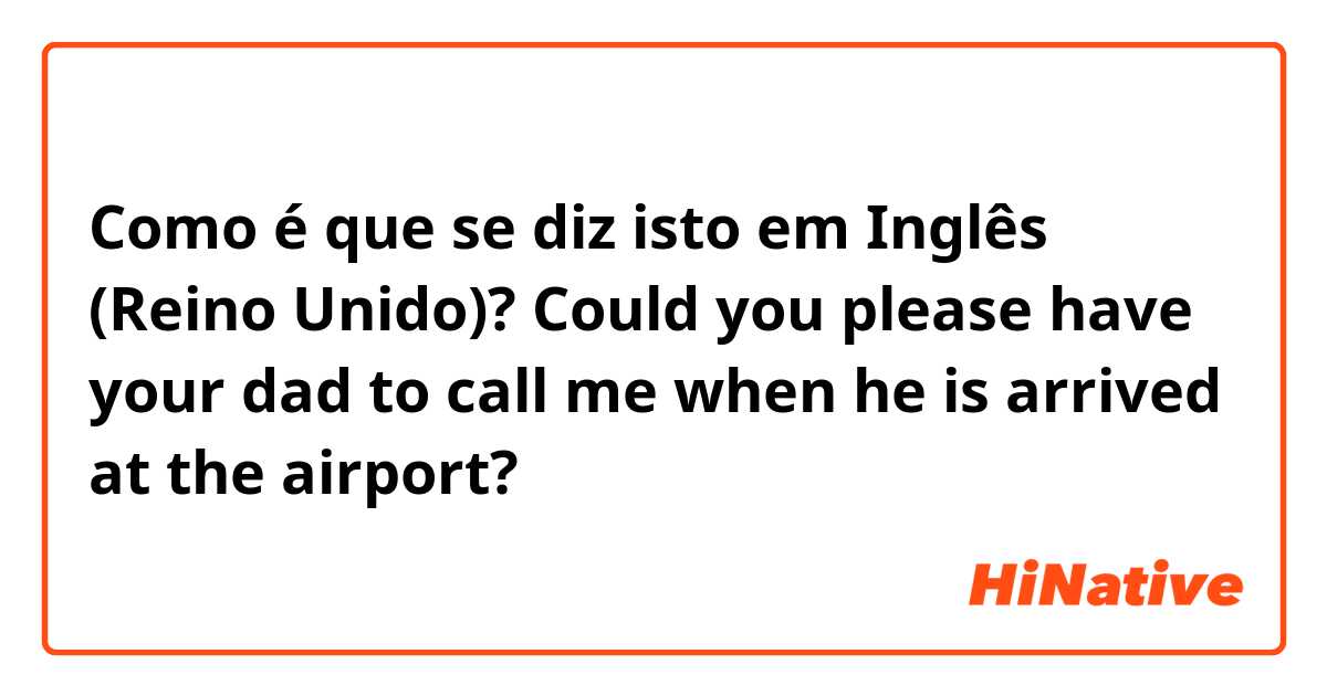 Como é que se diz isto em Inglês (Reino Unido)? Could you please have your dad to call me when he is arrived at the airport?