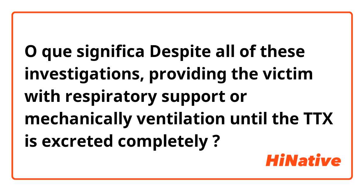 O que significa Despite all of these investigations, providing the victim with respiratory support or mechanically ventilation until the TTX is excreted completely?