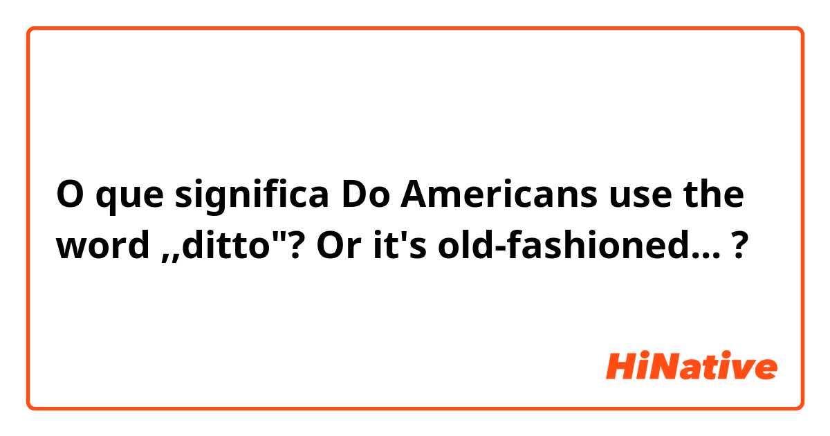 O que significa Do Americans use the word ,,ditto"? Or it's old-fashioned...?