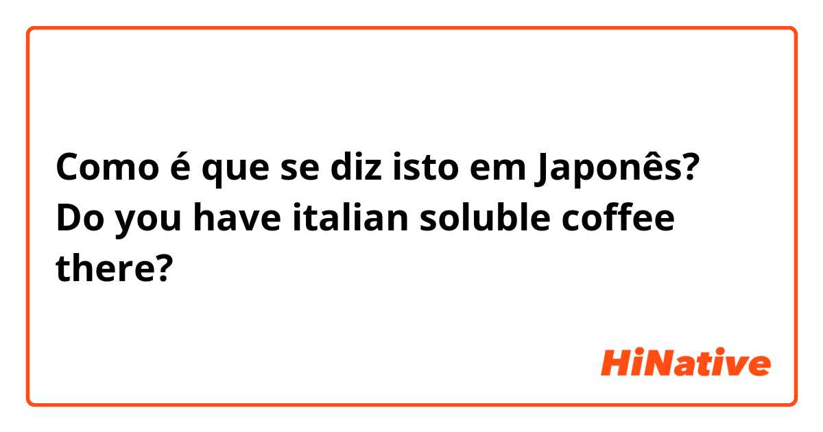 Como é que se diz isto em Japonês? Do you have italian soluble coffee there? 