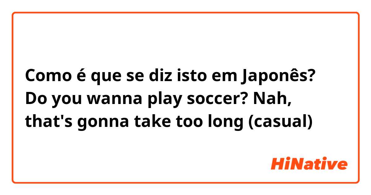 Como é que se diz isto em Japonês? Do you wanna play soccer? Nah, that's gonna take too long (casual)
