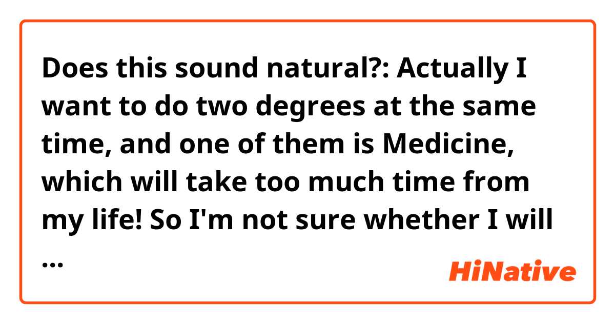 Does this sound natural?:

Actually I want to do two degrees at the same time, and one of them is Medicine, which will take too much time from my life! So I'm not sure whether I will be able to do both of them... 