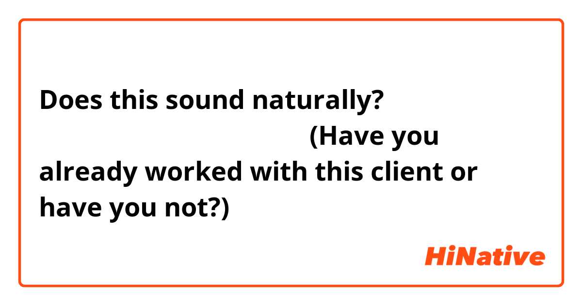 Does this sound naturally? 你跟这位客户一起已经工作过了没有？ (Have you already worked with this client or have you not?)