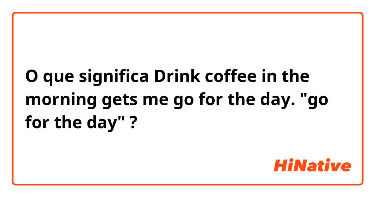 O que significa Drink coffee in the morning gets me go for the day. "go for the day"?