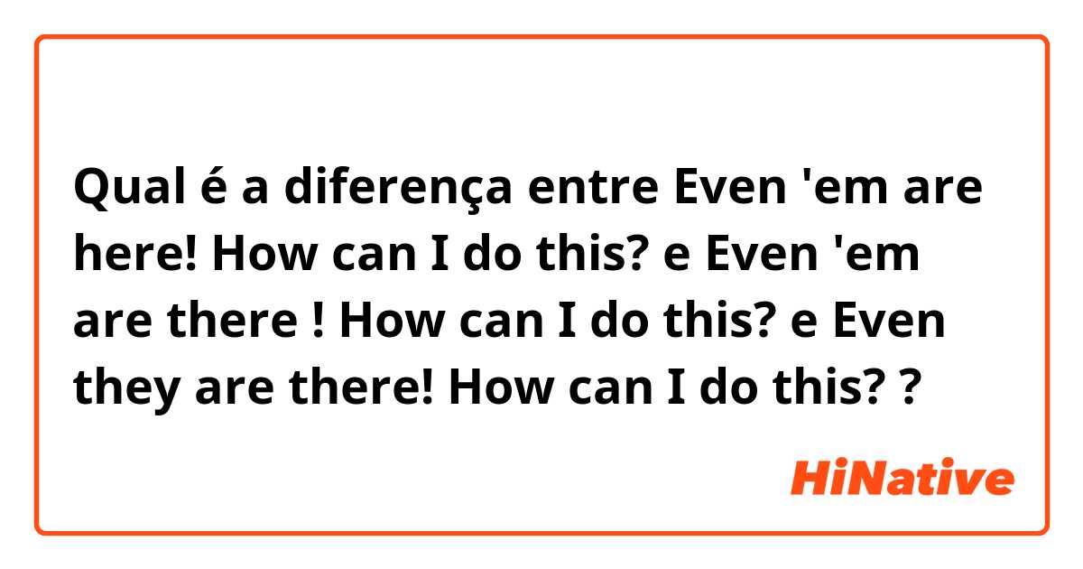 Qual é a diferença entre Even 'em are here! How can I do this?  e Even 'em are there ! How can I do this?  e Even they are there! How can I do this? ?