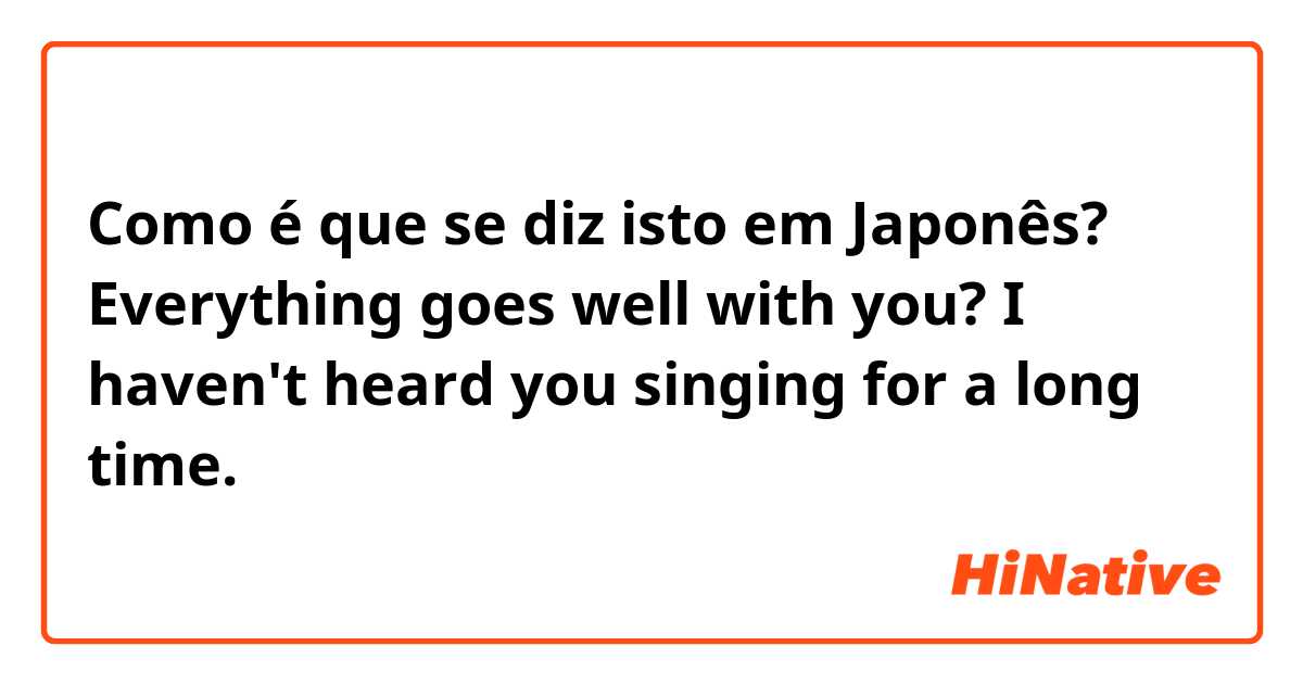 Como é que se diz isto em Japonês? Everything goes well with you? I haven't heard you singing for a long time. 