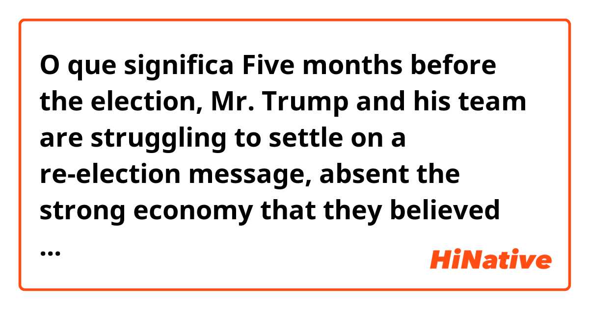 O que significa Five months before the election, Mr. Trump and his team are struggling to settle on a re-election message, absent the strong economy that they believed would be the centerpiece of their campaign.?