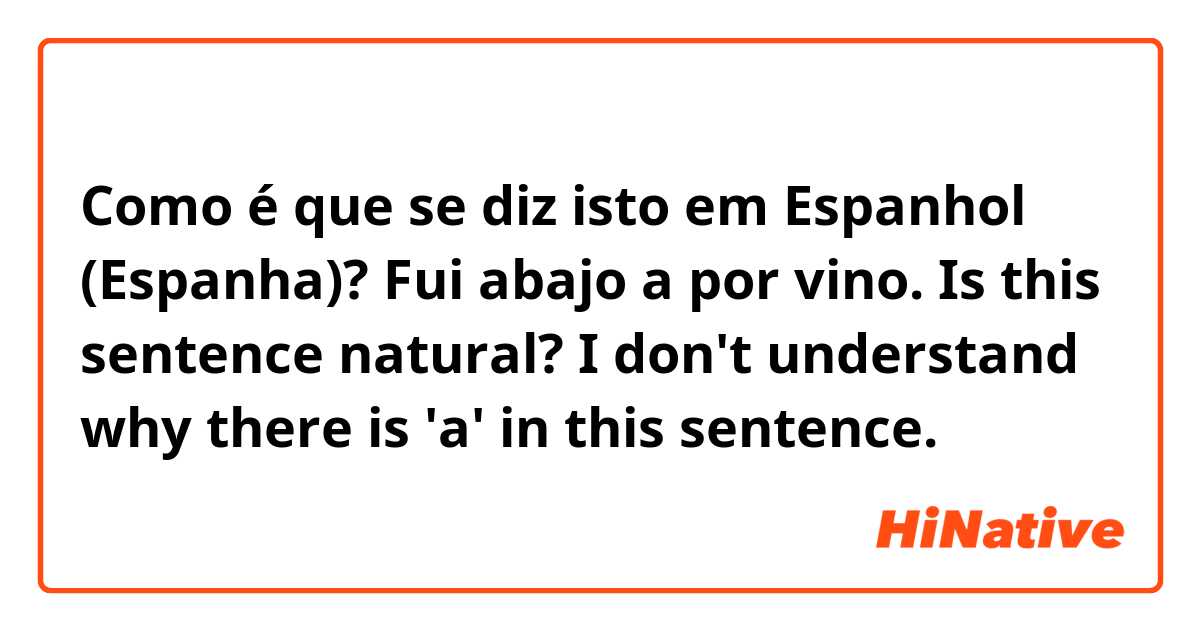 Como é que se diz isto em Espanhol (Espanha)? Fui abajo a por vino. 
Is this sentence natural? I don't understand why there is 'a' in this sentence. 