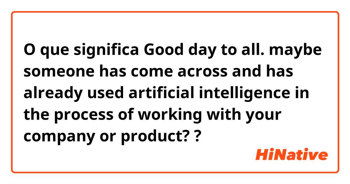 O que significa Good day to all. maybe someone has come across and has already used artificial intelligence in the process of working with your company or product??