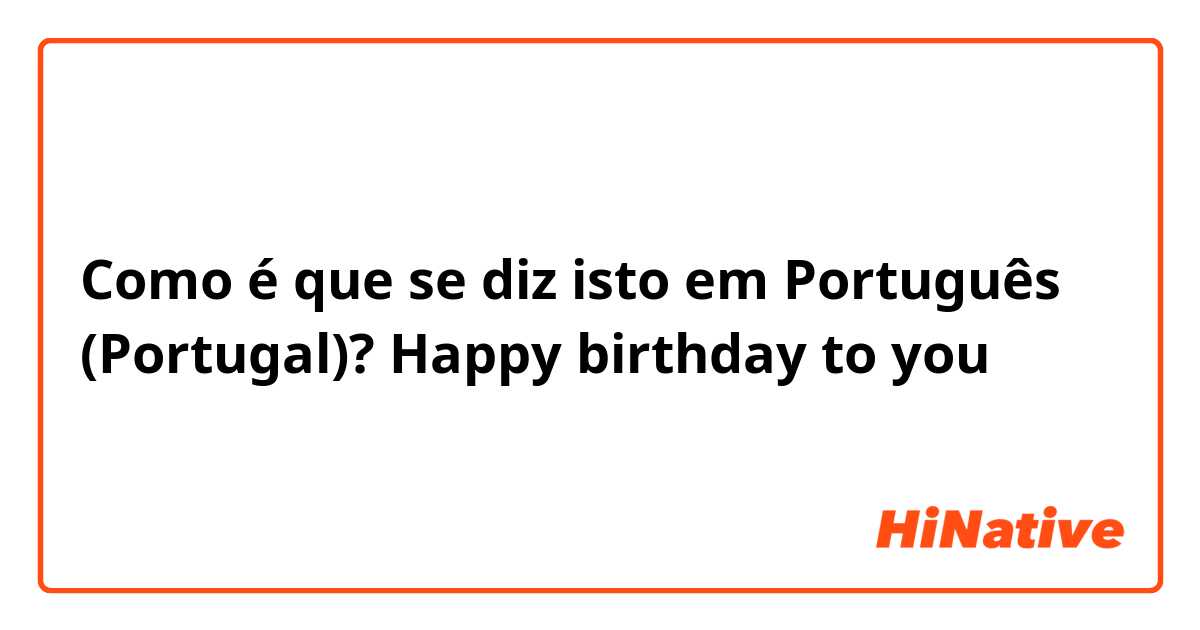 Como é que se diz isto em Português (Portugal)?  Happy birthday to you