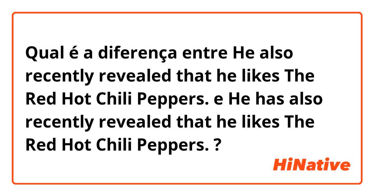 Qual é a diferença entre He also recently revealed that he likes The Red Hot Chili Peppers.  e He has also recently revealed that he likes The Red Hot Chili Peppers.   ?