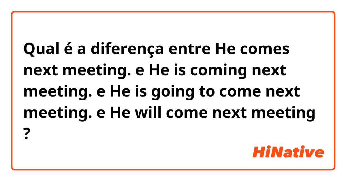 Qual é a diferença entre He comes next meeting.


 e He is coming next meeting. e He is going to come next  meeting. e He will come next meeting ?