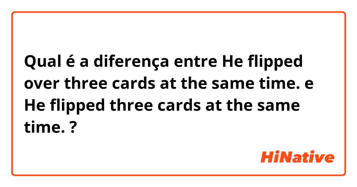 Qual é a diferença entre He flipped over three cards at the same time. e He flipped three cards at the same time. ?