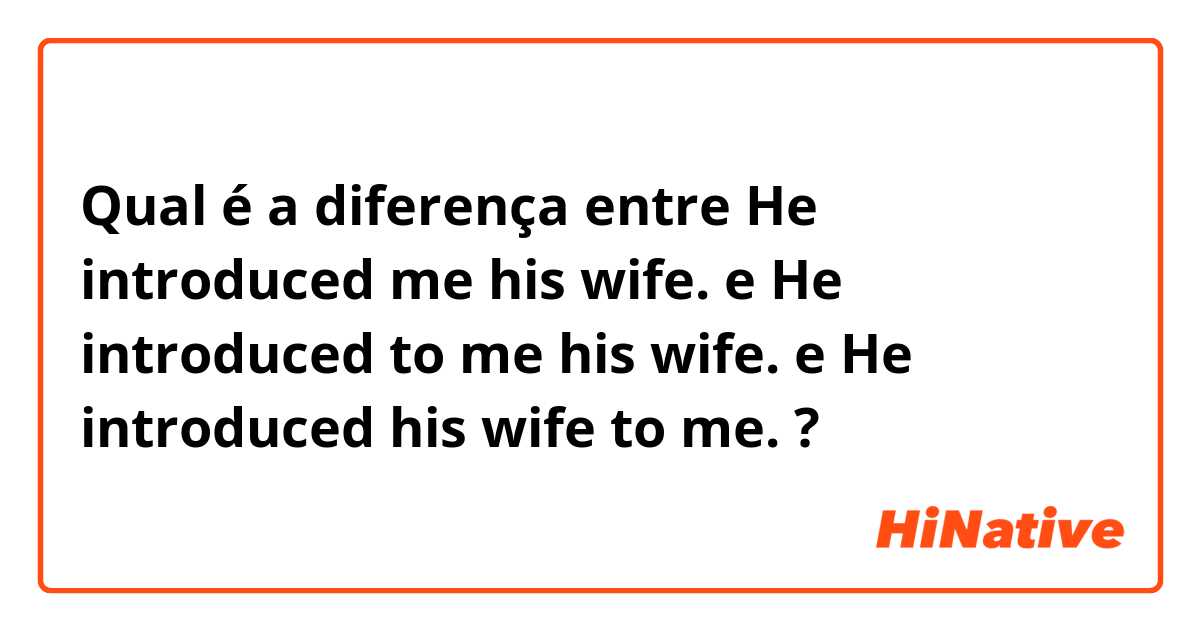 Qual é a diferença entre He introduced me his wife.   e He introduced to me his wife.   e He introduced his wife to me.  ?
