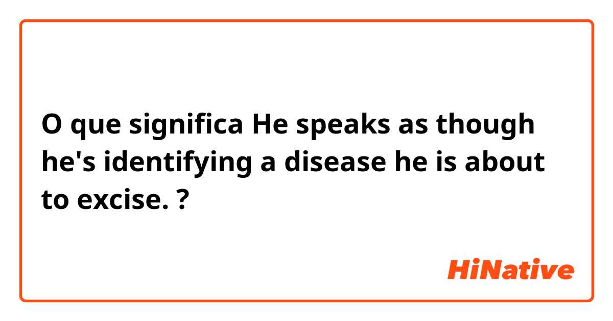 O que significa He speaks as though he's identifying a disease he is about to excise.?
