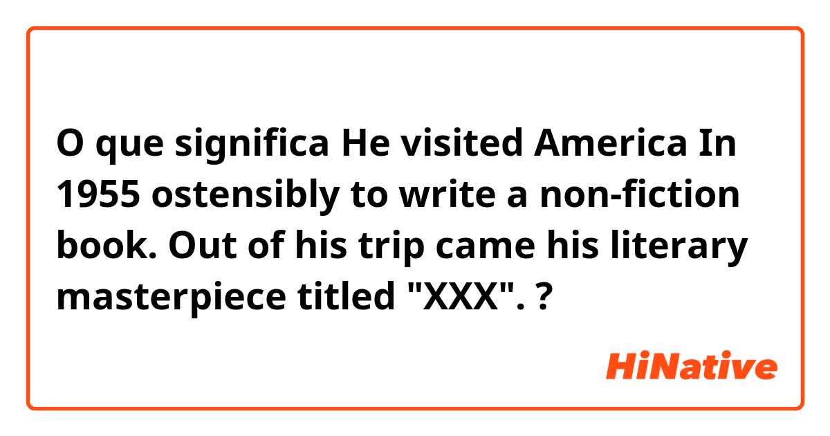 O que significa He visited America In 1955 ostensibly to write a non-fiction book. Out of his trip came his literary masterpiece titled "XXX".?
