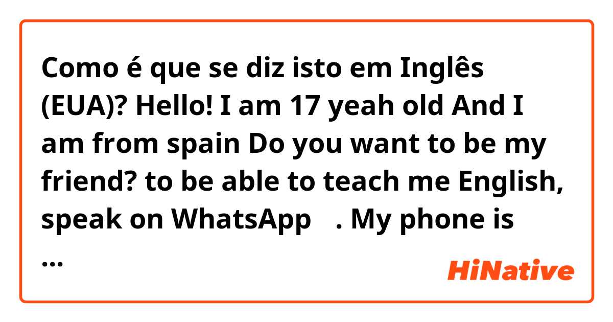 Como é que se diz isto em Inglês (EUA)? Hello! I am 17 yeah old And I am  from spain  Do you want to be my friend?  to be able to teach me  English,                      speak on WhatsApp ☺️.                              My phone is 637177088 and my Instagram Elviravg_  