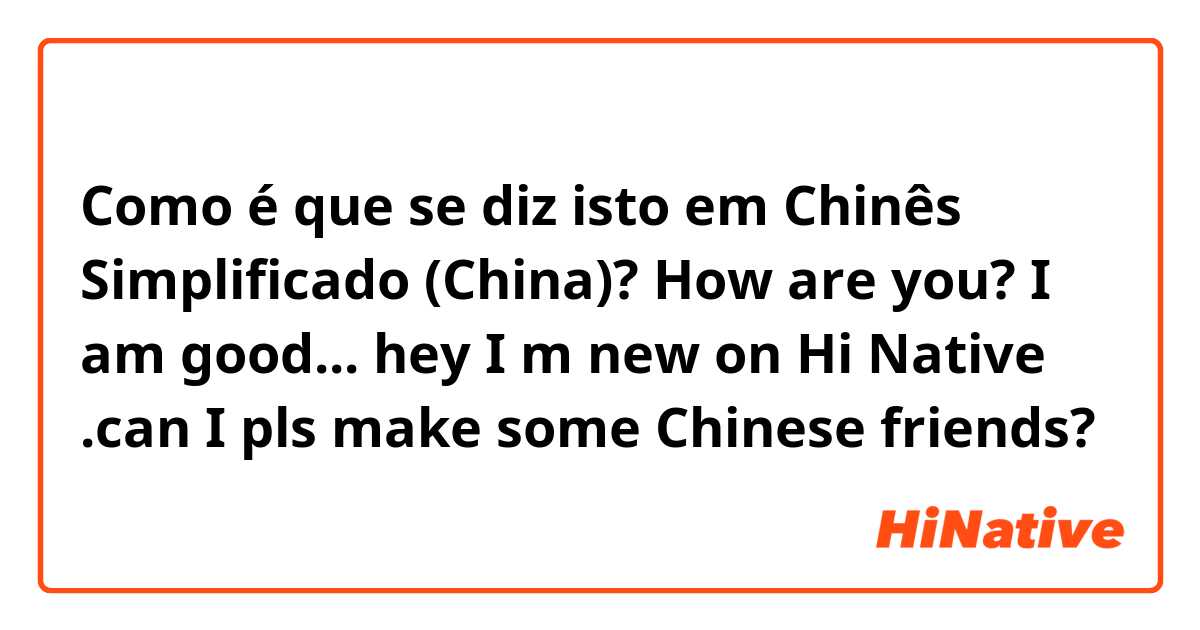 Como é que se diz isto em Chinês Simplificado (China)? How are you? I am good...  


hey I m new on Hi Native .can I pls make some Chinese friends? 😊😊😊