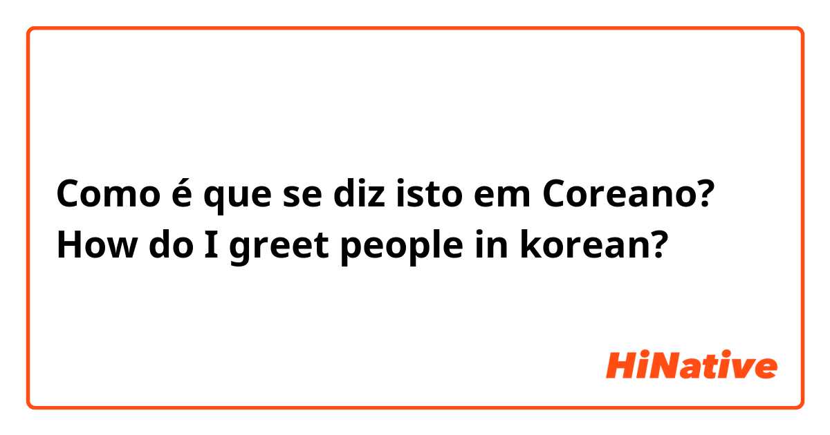 Como é que se diz isto em Coreano? How do I greet people in korean?